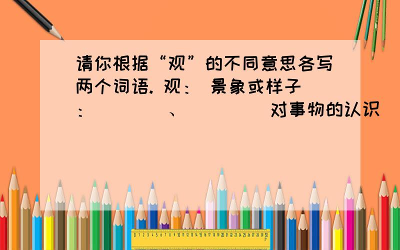 请你根据“观”的不同意思各写两个词语. 观： 景象或样子：＿＿＿＿、＿＿＿＿ 对事物的认识