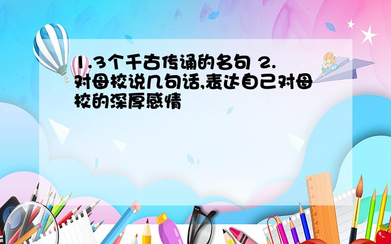 1.3个千古传诵的名句 2.对母校说几句话,表达自己对母校的深厚感情