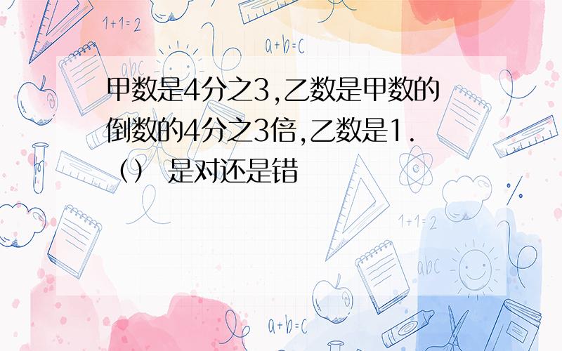 甲数是4分之3,乙数是甲数的倒数的4分之3倍,乙数是1.（） 是对还是错