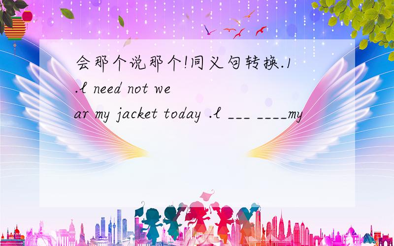 会那个说那个!同义句转换.1.l need not wear my jacket today .l ___ ____my