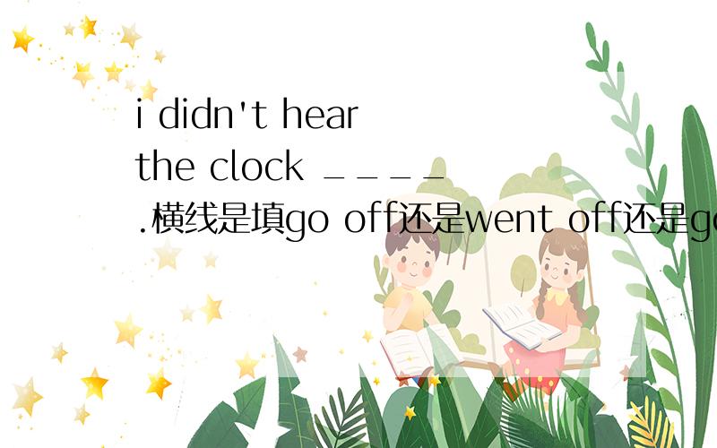 i didn't hear the clock ____.横线是填go off还是went off还是going off