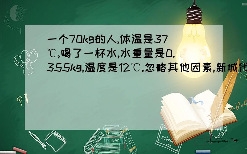 一个70kg的人,体温是37℃,喝了一杯水,水重量是0.355kg,温度是12℃.忽略其他因素,新城代谢神马的,求平衡之