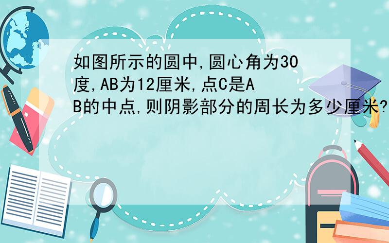 如图所示的圆中,圆心角为30度,AB为12厘米,点C是AB的中点,则阴影部分的周长为多少厘米?