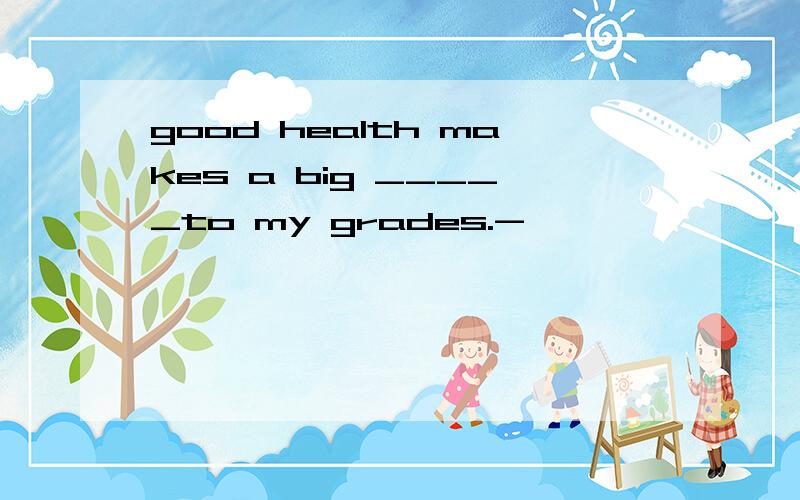 good health makes a big _____to my grades.-