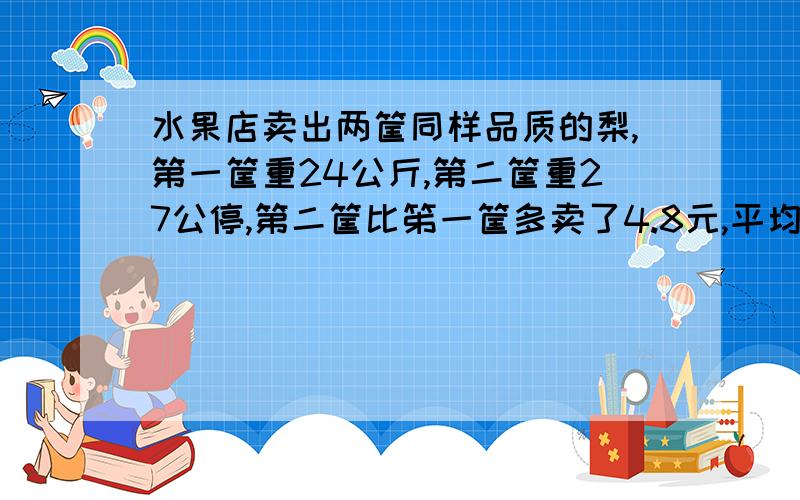 水果店卖出两筐同样品质的梨,第一筐重24公斤,第二筐重27公停,第二筐比笫一筐多卖了4.8元,平均每千克梨多少元?