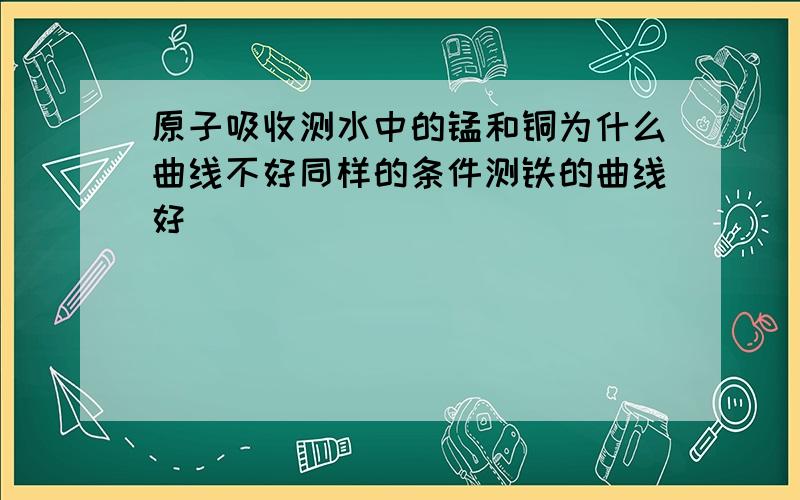 原子吸收测水中的锰和铜为什么曲线不好同样的条件测铁的曲线好