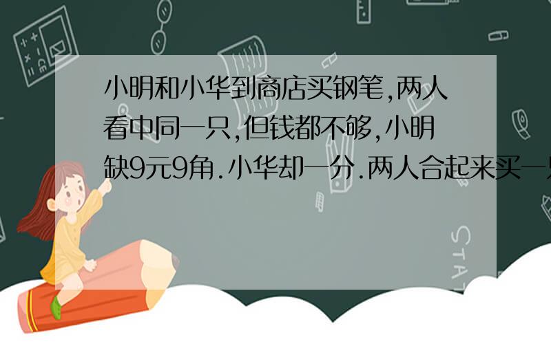 小明和小华到商店买钢笔,两人看中同一只,但钱都不够,小明缺9元9角.小华却一分.两人合起来买一只,钱还不够.这支钢笔多少