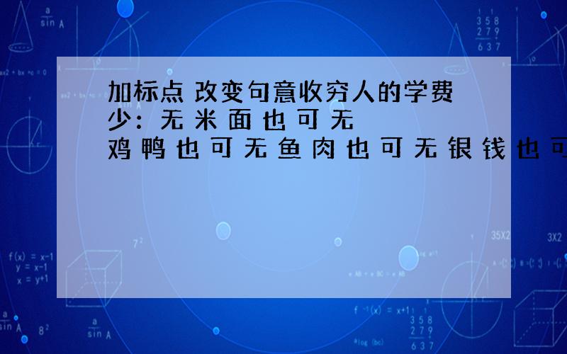 加标点 改变句意收穷人的学费少：无 米 面 也 可 无 鸡 鸭 也 可 无 鱼 肉 也 可 无 银 钱 也 可 收富人的