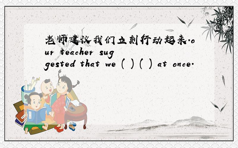 老师建议我们立刻行动起来.our teacher suggested that we ( ) ( ) at once.