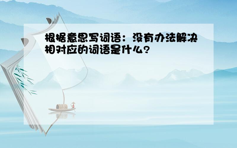 根据意思写词语：没有办法解决相对应的词语是什么?