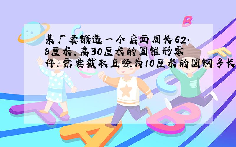 某厂要锻造一个底面周长62.8厘米,高30厘米的圆锥形零件,需要截取直径为10厘米的圆钢多长/