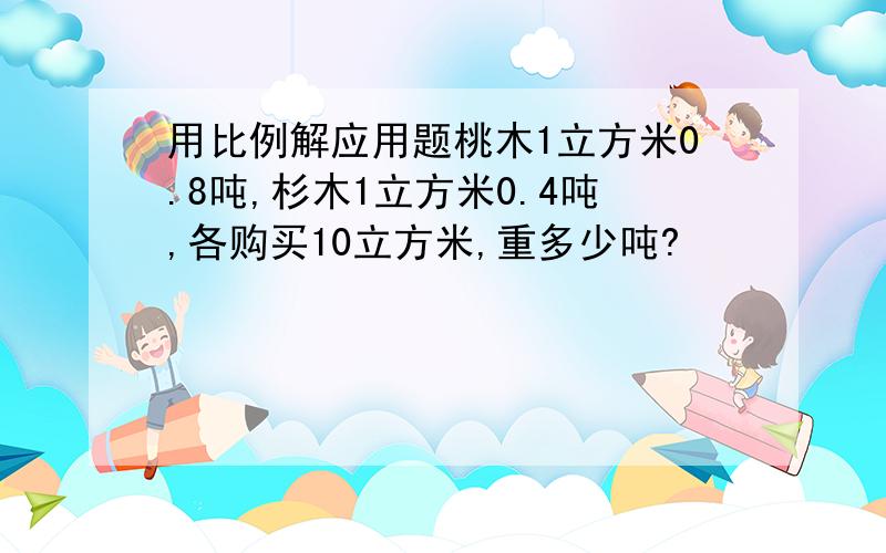 用比例解应用题桃木1立方米0.8吨,杉木1立方米0.4吨,各购买10立方米,重多少吨?