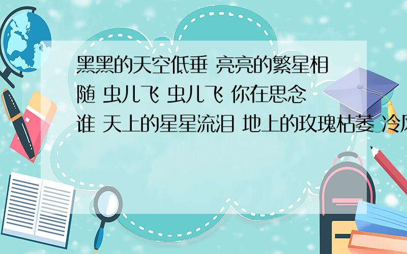 黑黑的天空低垂 亮亮的繁星相随 虫儿飞 虫儿飞 你在思念谁 天上的星星流泪 地上的玫瑰枯萎 冷风吹