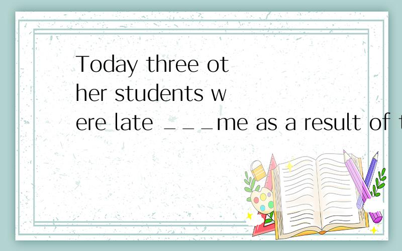 Today three other students were late ___me as a result of tr