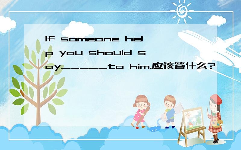 If someone help you should say_____to him.应该答什么?