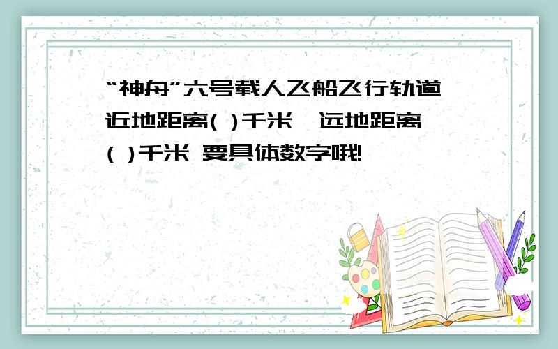 “神舟”六号载人飞船飞行轨道近地距离( )千米,远地距离( )千米 要具体数字哦!