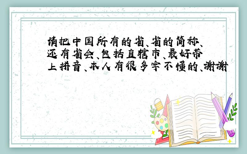 请把中国所有的省、省的简称、还有省会、包括直辖市、最好带上拼音、本人有很多字不懂的、谢谢