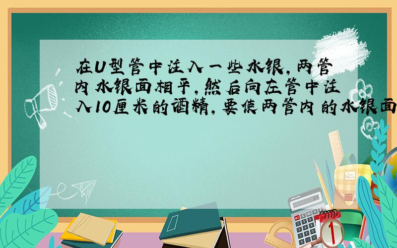 在U型管中注入一些水银,两管内水银面相平,然后向左管中注入10厘米的酒精,要使两管内的水银面再次相平,需要在左管中注入_