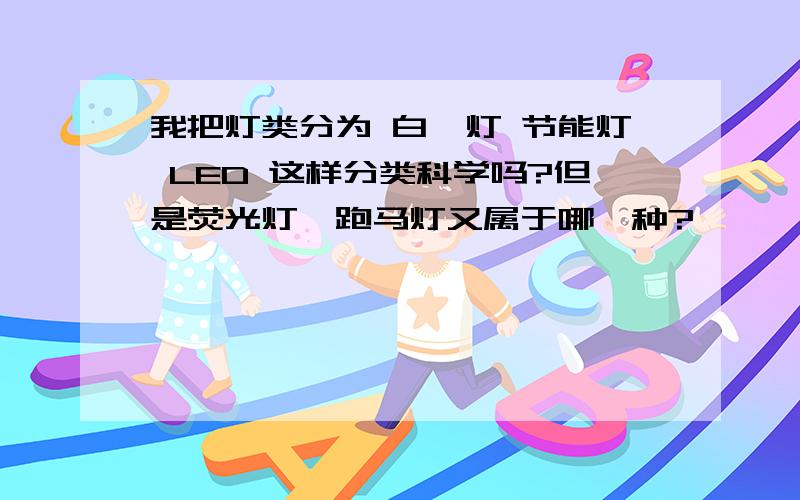 我把灯类分为 白炽灯 节能灯 LED 这样分类科学吗?但是荧光灯,跑马灯又属于哪一种?