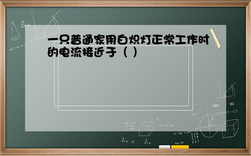 一只普通家用白炽灯正常工作时的电流接近于（ ）