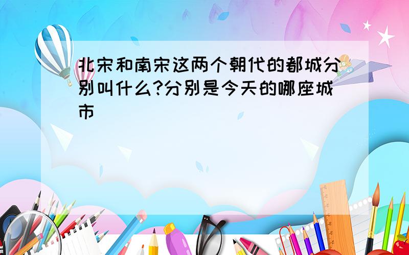 北宋和南宋这两个朝代的都城分别叫什么?分别是今天的哪座城市