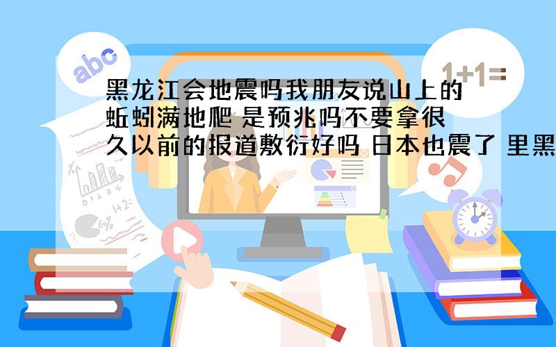 黑龙江会地震吗我朋友说山上的蚯蚓满地爬 是预兆吗不要拿很久以前的报道敷衍好吗 日本也震了 里黑龙江很近呀 可是我听说大庆