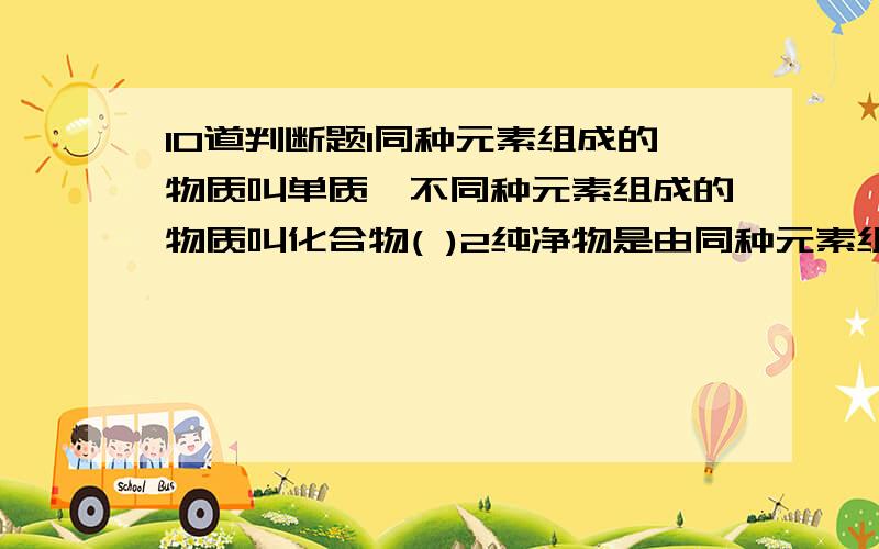 10道判断题1同种元素组成的物质叫单质,不同种元素组成的物质叫化合物( )2纯净物是由同种元素组成的,混合物肯定是由两种