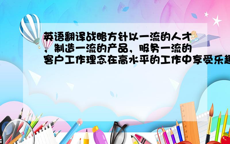 英语翻译战略方针以一流的人才，制造一流的产品，服务一流的客户工作理念在高水平的工作中享受乐趣