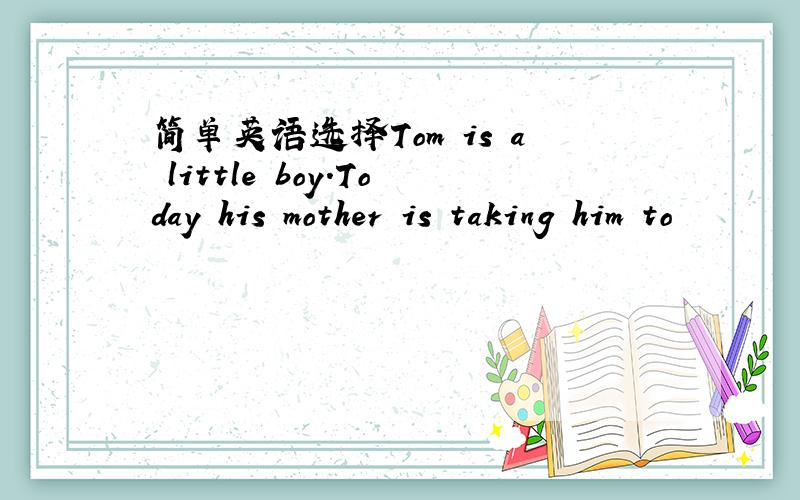 简单英语选择Tom is a little boy.Today his mother is taking him to