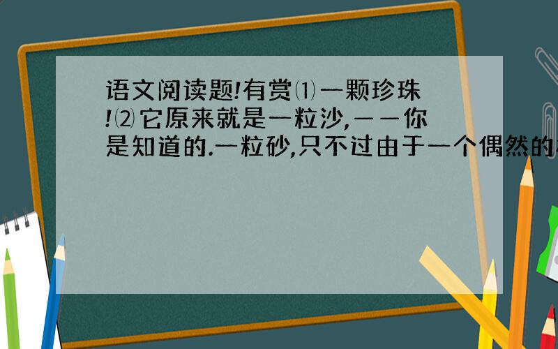 语文阅读题!有赏⑴一颗珍珠 !⑵它原来就是一粒沙,——你是知道的.一粒砂,只不过由于一个偶然的机缘,它掉入蚌壳里；它不知