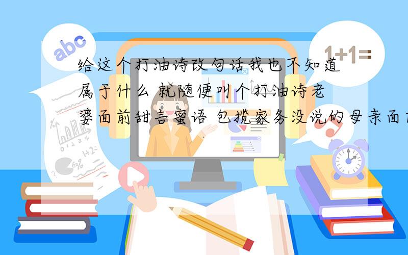 给这个打油诗改句话我也不知道属于什么 就随便叫个打油诗老婆面前甜言蜜语 包揽家务没说的母亲面前多尽孝 和谐社会多美好总感