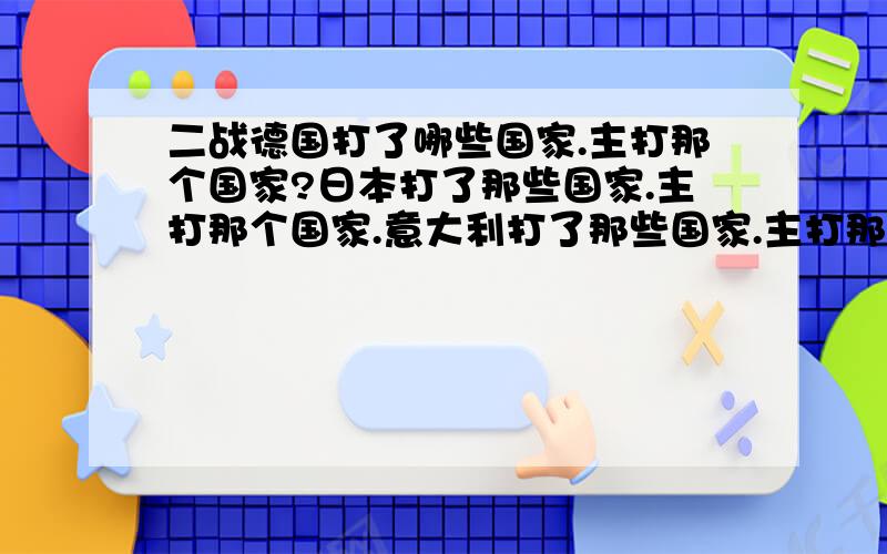 二战德国打了哪些国家.主打那个国家?日本打了那些国家.主打那个国家.意大利打了那些国家.主打那个国家