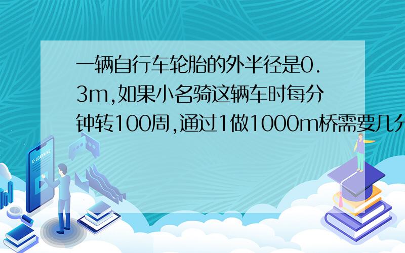 一辆自行车轮胎的外半径是0.3m,如果小名骑这辆车时每分钟转100周,通过1做1000m桥需要几分钟