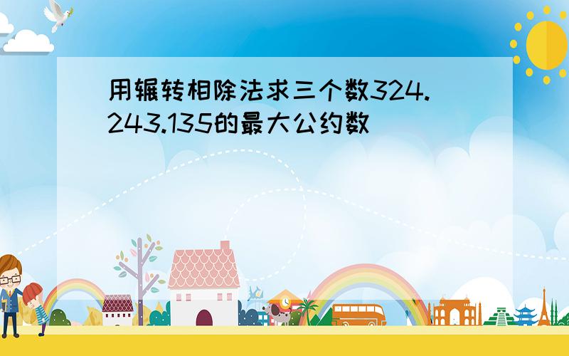 用辗转相除法求三个数324.243.135的最大公约数