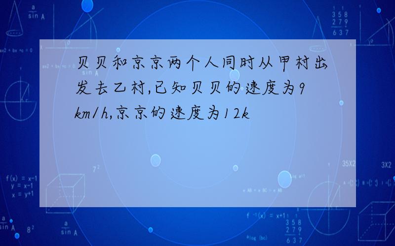 贝贝和京京两个人同时从甲村出发去乙村,已知贝贝的速度为9km/h,京京的速度为12k