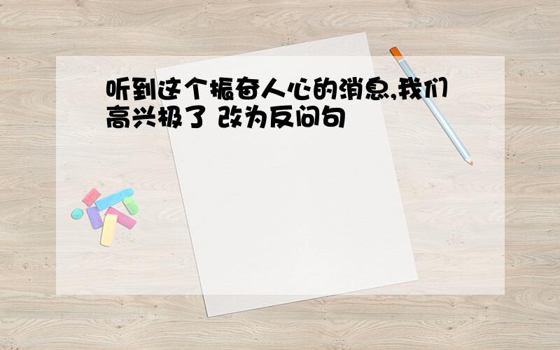 听到这个振奋人心的消息,我们高兴极了 改为反问句