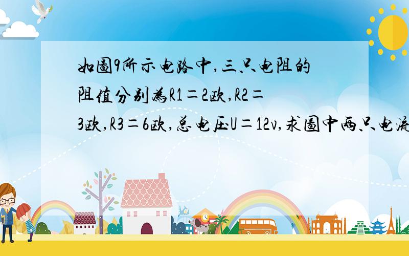 如图9所示电路中,三只电阻的阻值分别为R1＝2欧,R2＝3欧,R3＝6欧,总电压U＝12v,求图中两只电流表的示