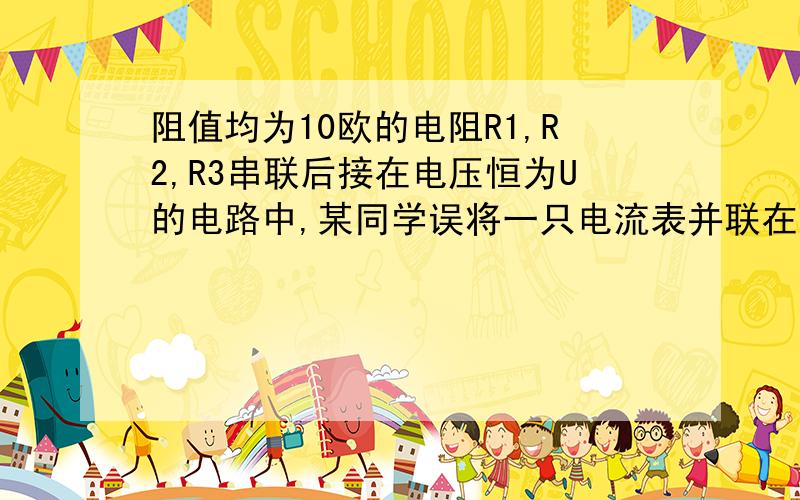 阻值均为10欧的电阻R1,R2,R3串联后接在电压恒为U的电路中,某同学误将一只电流表并联在电阻R2两端发现电流