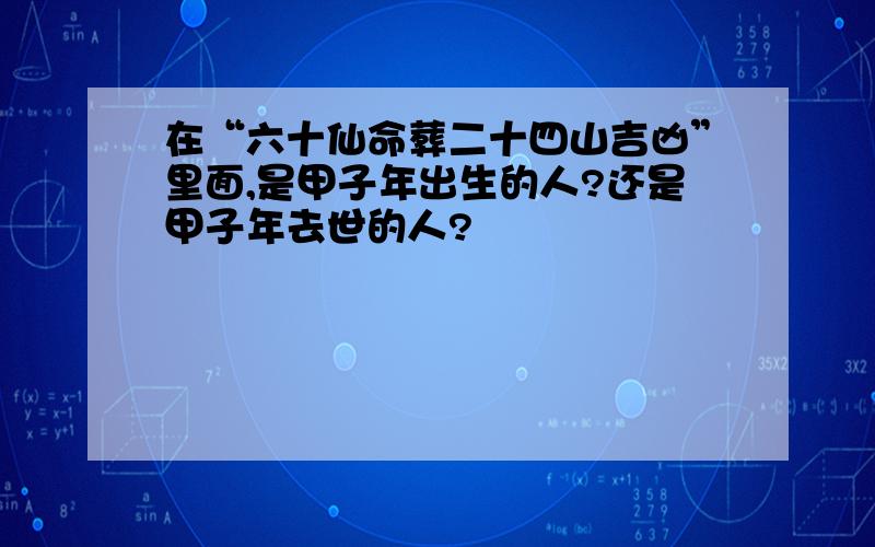 在“六十仙命葬二十四山吉凶”里面,是甲子年出生的人?还是甲子年去世的人?