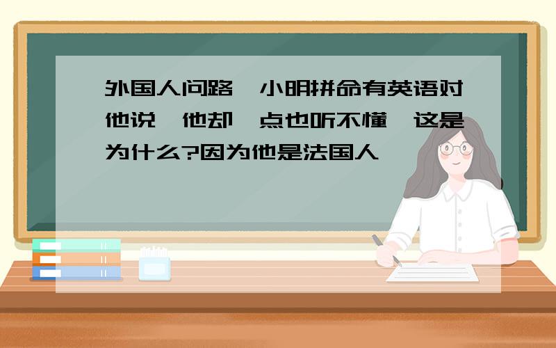 外国人问路,小明拼命有英语对他说,他却一点也听不懂,这是为什么?因为他是法国人