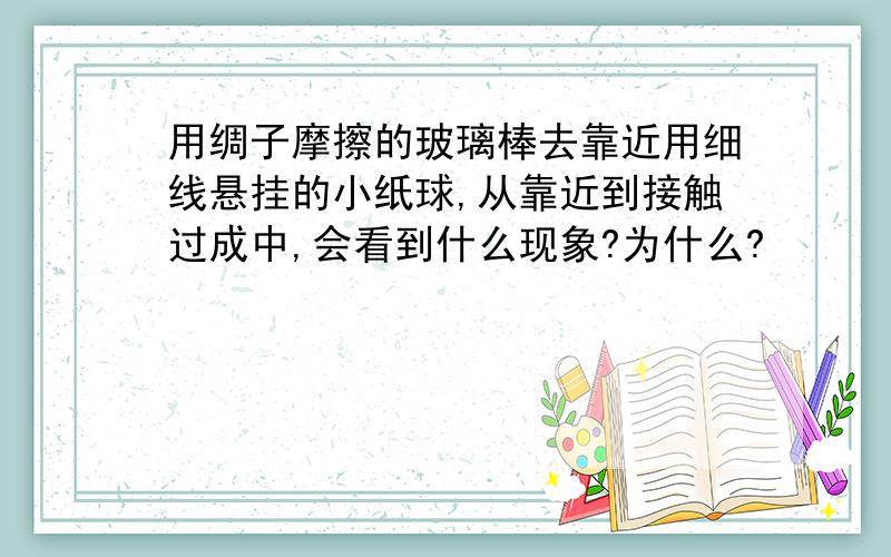 用绸子摩擦的玻璃棒去靠近用细线悬挂的小纸球,从靠近到接触过成中,会看到什么现象?为什么?