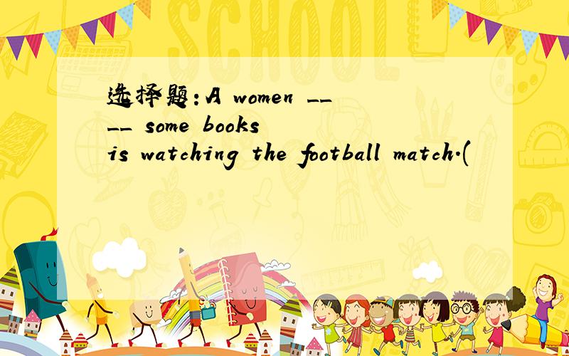 选择题：A women ____ some books is watching the football match.(