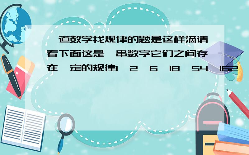 一道数学找规律的题是这样滴请看下面这是一串数字它们之间存在一定的规律1,2,6,18,54,162,（ ）