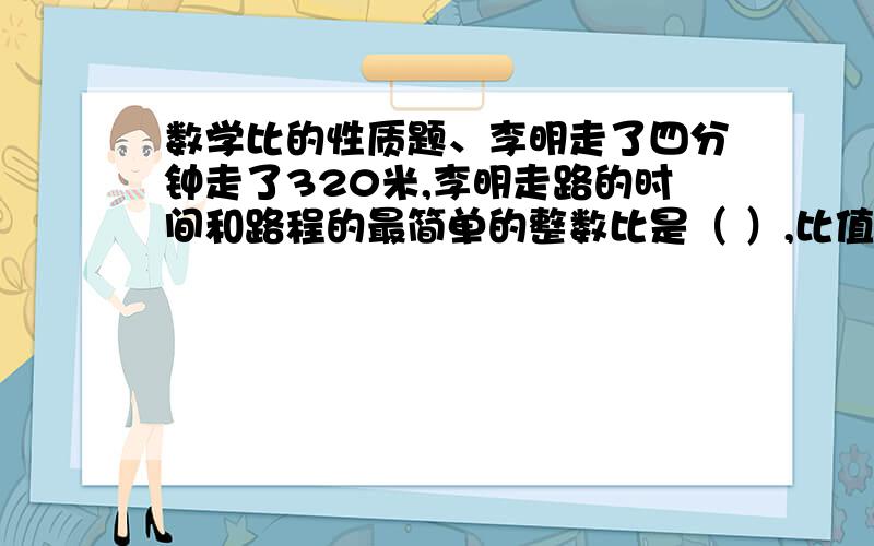 数学比的性质题、李明走了四分钟走了320米,李明走路的时间和路程的最简单的整数比是（ ）,比值是（ ）2、长方形的面积是