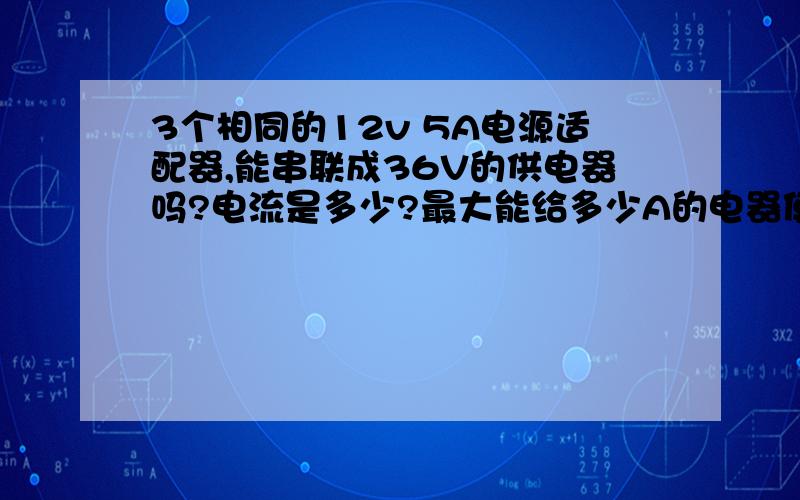 3个相同的12v 5A电源适配器,能串联成36V的供电器吗?电流是多少?最大能给多少A的电器使用.