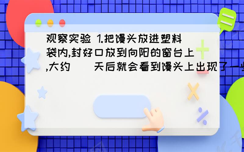 观察实验 1.把馒头放进塑料袋内,封好口放到向阳的窗台上,大约（）天后就会看到馒头上出现了一些（）色的