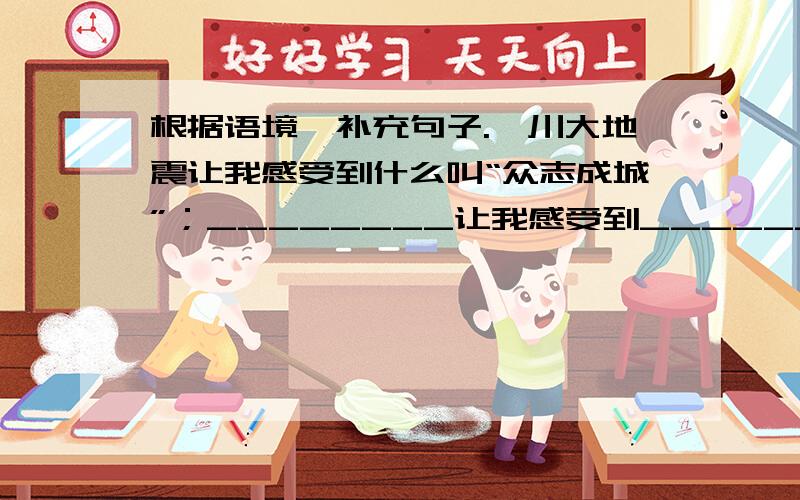 根据语境,补充句子.汶川大地震让我感受到什么叫“众志成城”；________让我感受到_________.急用!