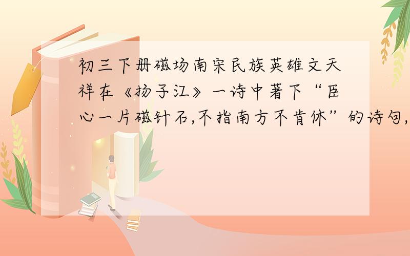 初三下册磁场南宋民族英雄文天祥在《扬子江》一诗中著下“臣心一片磁针石,不指南方不肯休”的诗句,这里磁针石是因为受到地磁场