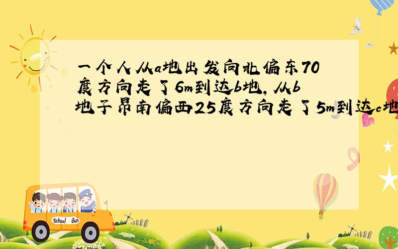 一个人从a地出发向北偏东70度方向走了6m到达b地,从b地子昂南偏西25度方向走了5m到达c地,则角abc度数是?