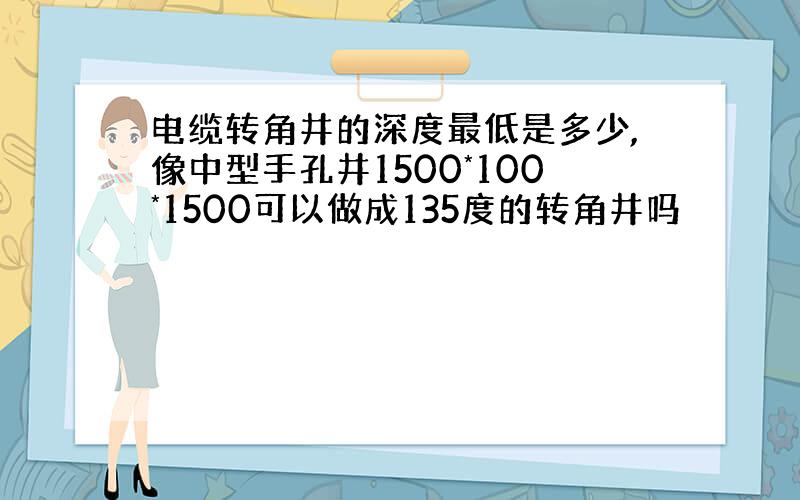 电缆转角井的深度最低是多少,像中型手孔井1500*100*1500可以做成135度的转角井吗